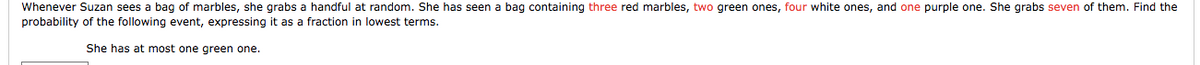 Whenever Suzan sees
bag of marbles, she grabs a handful at random. She has seen a bag containing three red marbles, two green ones, four white ones, and one purple one. She grabs seven of them. Find the
probability of the following event, expressing it as a fraction in lowest terms.
She has at most one green one.
