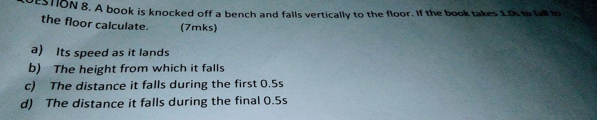 ok is knocked off a bench and falls vertically to the floor. If the book takes 10s to lal o
the floor calculate.
(7mks)
a) Its speed as it lands
b)
The height from which it falls
c)
The distance it falls during the first 0.5s
d) The distance it falls during the final 0.5s
