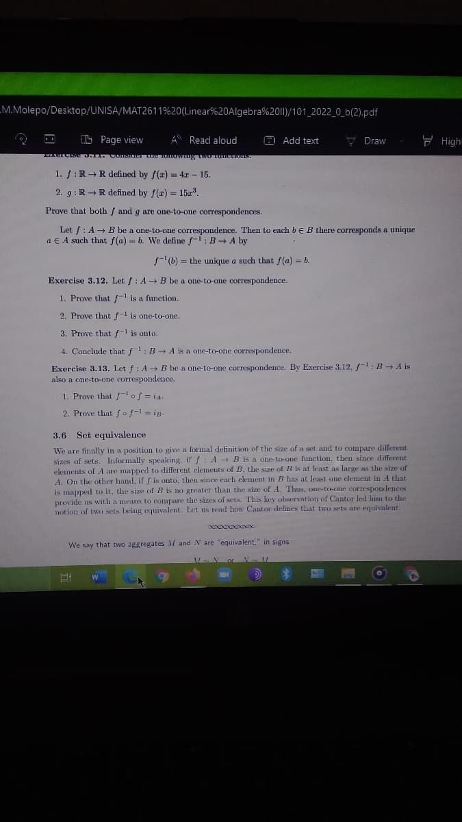 LM.Molepo/Desktop/UNISA/MAT2611%20(Linear%20Algebra%201)/101_2022_0_b(2).pdf
O L Page view
A Read aloud
E Add text
V Draw
E Highl
1. f:R+ R defined by f(x) = 4r - 15.
%3D
2. g : R + R defined by f(z) = 152.
Prove that both f and g are one-to-one correspondences.
Let f: A→ B be a one-to-one correspondence. Then to each bE B there corresponds a unique
a E A such that f(a) = b. We define f-1: B A by
f(b) = the unique a such that f(a) = b.
Exercise 3.12. Let f: A + B be a one-to-one correspondence.
1. Prove that f-1 is a function.
2. Prove that f-1 is one-to-one.
3. Prove that f-1 is onto.
4. Conclude that f-1: B+ A is a one-to-one correspondence.
Exercise 3.13. Let f: A + B be a one-to-one correspondence. By Exercise 3.12, f-: B A is
also a one-to-one correspondence.
1. Prove that f of =i
2. Prove that fof-1 = iB.
3.6
Set equivalence
We are finally in a position to give a formal definition of the size of a set and to compare different
sizes of sets. Informally speaking, if f
elements of A are mapped to different elements of B, the size of B is at least as large as the size of
A. On the other hand, if f is onto, then since each element in B has at least one element in A that
is mapped to it, the size of B is no greater than the size of A. Thus, one-to-one correspondences
provide us with a means to compare the sizes of sets. This key ohservation of Cantor led him to the
notion of two sets being equivalent. Let us read how Cantor defines that two sets are equivalent.
: A B is a one-to-one function, then since different
We say that two aggregates M and N are "equivalent," in signs
Nor N N
