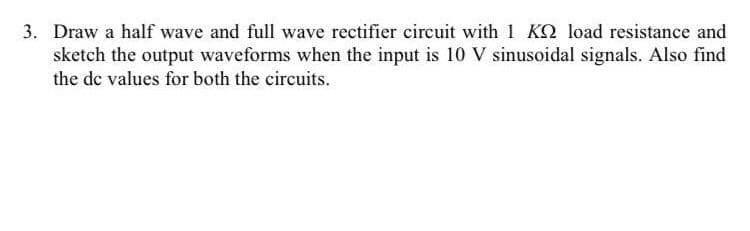 3. Draw a half wave and full wave rectifier circuit with 1 KQ load resistance and
sketch the output waveforms when the input is 10 V sinusoidal signals. Also find
the de values for both the circuits.
