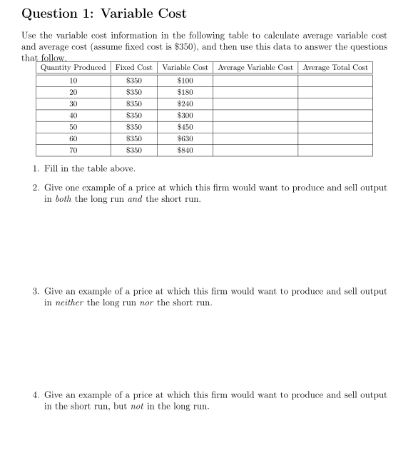 Question 1: Variable Cost
Use the variable cost information in the following table to calculate average variable cost
and average cost (assume fixed cost is $350), and then use this data to answer the questions
that follow.
Quantity Produced
Fixed Cost
Variable Cost
Average Variable Cost
Average Total Cost
10
$350
$100
20
$350
$180
30
$350
$240
40
$350
$300
50
$350
$450
60
$350
$630
70
$350
$840
1. Fill in the table above.
2. Give one example of a price at which this firm would want to produce and sell output
in both the long run and the short run.
3. Give an example of a price at which this firm would want to produce and sell output
in neither the long run nor the short run.
4. Give an example of a price at which this firm would want to produce and sell output
in the short run, but not in the long run.
