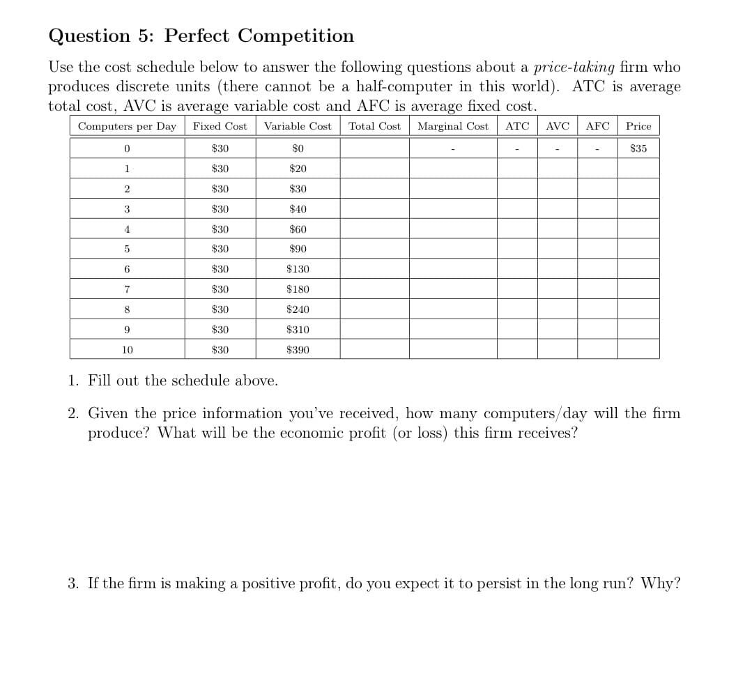 Question 5: Perfect Competition
Use the cost schedule below to answer the following questions about a price-taking firm who
produces discrete units (there cannot be a half-computer in this world). ATC is average
total cost, AVC is average variable cost and AFC is average fixed cost.
Computers per Day
Fixed Cost
Variable Cost
Total Cost
Marginal Cost
АТС
AVC
AFC
Price
$30
$0
$35
1
$30
$20
$30
$30
3
$30
$40
4
$30
$60
$30
$90
6.
$30
$130
7
$30
$180
8
$30
$240
$30
$310
10
$30
$390
1. Fill out the schedule above.
2. Given the price information you've received, how many computers/day will the firm
produce? What will be the economic profit (or loss) this firm receives?
3. If the firm is making a positive profit, do you expect it to persist in the long run? Why?
