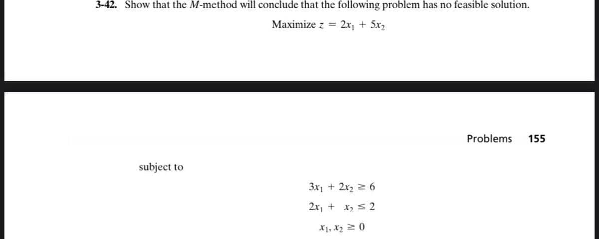 3-42. Show that the M-method will conclude that the following problem has no feasible solution.
Maximize z =
2x₁ + 5x₂
subject to
3x₁ + 2x₂ = 6
2x₁ + x₂ = 2
X1, X₂0
Problems 155