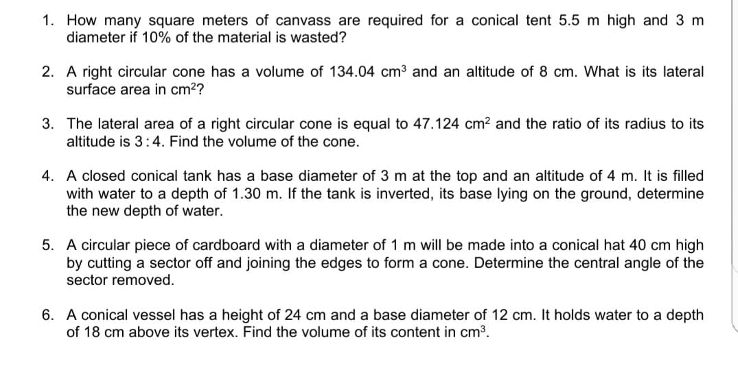 1. How many square meters of canvass are required for a conical tent 5.5 m high and 3 m
diameter if 10% of the material is wasted?
2. A right circular cone has a volume of 134.04 cm3 and an altitude of 8 cm. What is its lateral
surface area in cm2?
3. The lateral area of a right circular cone is equal to 47.124 cm? and the ratio of its radius to its
altitude is 3 :4. Find the volume of the cone.
4. A closed conical tank has a base diameter of 3 m at the top and an altitude of 4 m. It is filled
with water to a depth of 1.30 m. If the tank is inverted, its base lying on the ground, determine
the new depth of water.
5. A circular piece of cardboard with a diameter of 1 m will be made into a conical hat 40 cm high
by cutting a sector off and joining the edges to form a cone. Determine the central angle of the
sector removed.
6. A conical vessel has a height of 24 cm and a base diameter of 12 cm. It holds water to a depth
of 18 cm above its vertex. Find the volume of its content in cm3.
