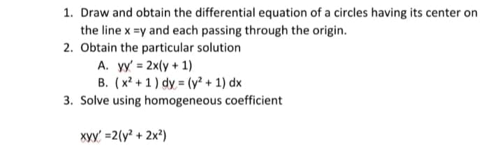1. Draw and obtain the differential equation of a circles having its center on
the line x =y and each passing through the origin.
2. Obtain the particular solution
A. yy' = 2x(y + 1)
B. (x? + 1) dy = (y² + 1) dx
3. Solve using homogeneous coefficient
xyy' =2(y? + 2x²)
