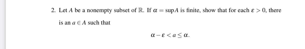 2. Let A be a nonempty subset of R. If a = supA is finite, show that for each ɛ > 0, there
is an a E A such that
a - E < a< a.
