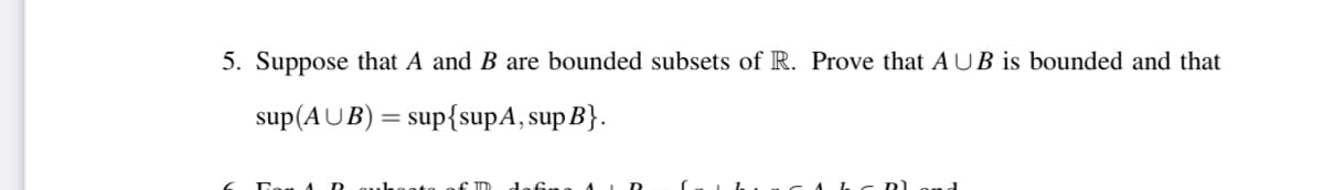 5. Suppose that A and B are bounded subsets of R. Prove that AUB is bounded and that
sup(AUB):
sup{supA, sup B}.
dafr

