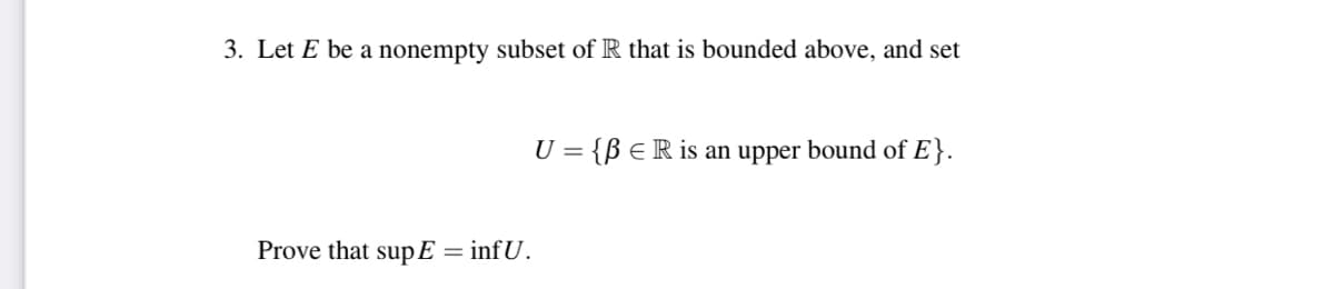 3. Let E be a nonempty subset of R that is bounded above, and set
U = {ß ER is an upper bound of E}.
Prove that supE = infU.
