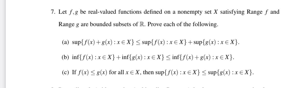 7. Let f,g be real-valued functions defined on a nonempty set X satisfying Range f and
Range g are bounded subsets of R. Prove each of the following.
(a) sup{f(x)+g(x) : x € X}< sup{f(x) : x E X}+ sup{g(x): x € X }.
(b) inf{f(x) : x € X}+inf{g(x): x E X }< inf{f(x)+g(x):x€ X}.
(c) If f(x) < g(x) for all x € X, then sup{f(x) :x € X} < sup{g(x):x € X }.
