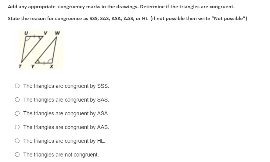 Add any appropriate congruency marks in the drawings. Determine if the triangles are congruent.
State the reason for congruence as Sss, SAS, ASA, AAS, or HL (if not possible then write "Not possible")
w
Y
O The triangles are congruent by S.
O The triangles are congruent by SAS.
O The triangles are congruent by ASA.
O The triangles are congruent by AAS.
O The triangles are congruent by HL.
O The triangles are not congruent.
