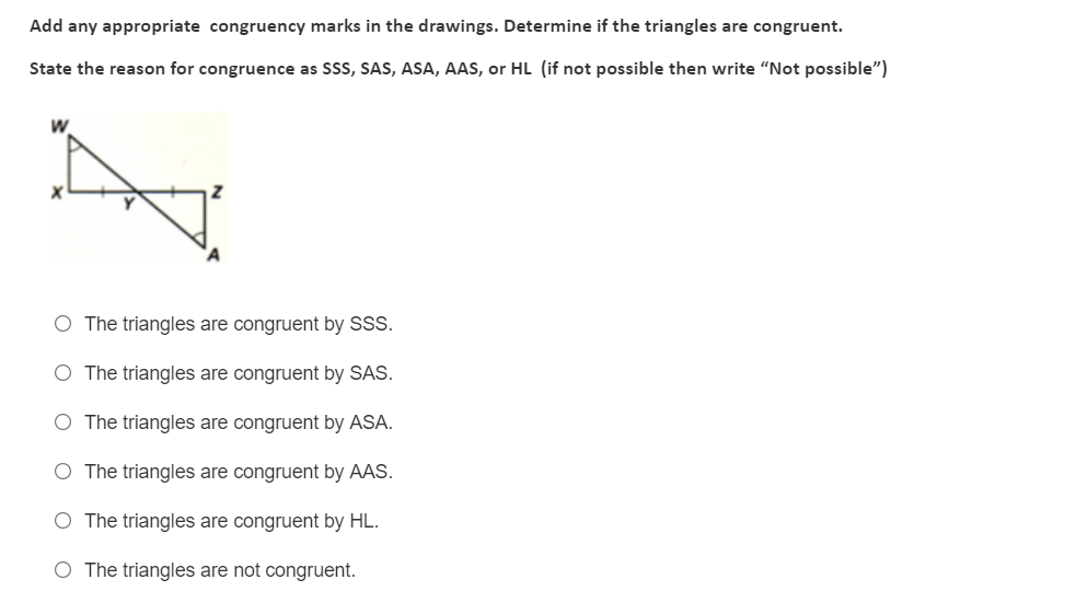 Add any appropriate congruency marks in the drawings. Determine if the triangles are congruent.
State the reason for congruence as SSS, SAS, ASA, AAS, or HL (if not possible then write "Not possible")
W
O The triangles are congruent by SSS.
O The triangles are congruent by SAS.
O The triangles are congruent by ASA.
O The triangles are congruent by AAS.
O The triangles are congruent by HL.
O The triangles are not congruent.
