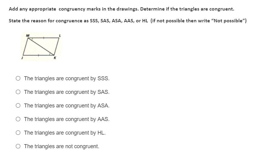 Add any appropriate congruency marks in the drawings. Determine if the triangles are congruent.
State the reason for congruence as Sss, SAS, ASA, AAS, or HL (if not possible then write "Not possible")
O The triangles are congruent by SSS.
The triangles are congruent by SAS.
O The triangles are congruent by ASA.
O The triangles are congruent by AAS.
O The triangles are congruent by HL.
The triangles are not congruent.
