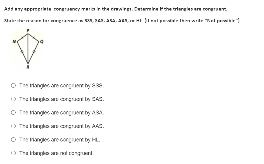 Add any appropriate congruency marks in the drawings. Determine if the triangles are congruent.
State the reason for congruence as Sss, SAS, ASA, AAS, or HL (if not possible then write "Not possible")
N
R
O The triangles are congruent by S.
O The triangles are congruent by SAS.
The triangles are congruent by ASA.
O The triangles are congruent by AAS.
O The triangles are congruent by HL.
O The triangles are not congruent.
