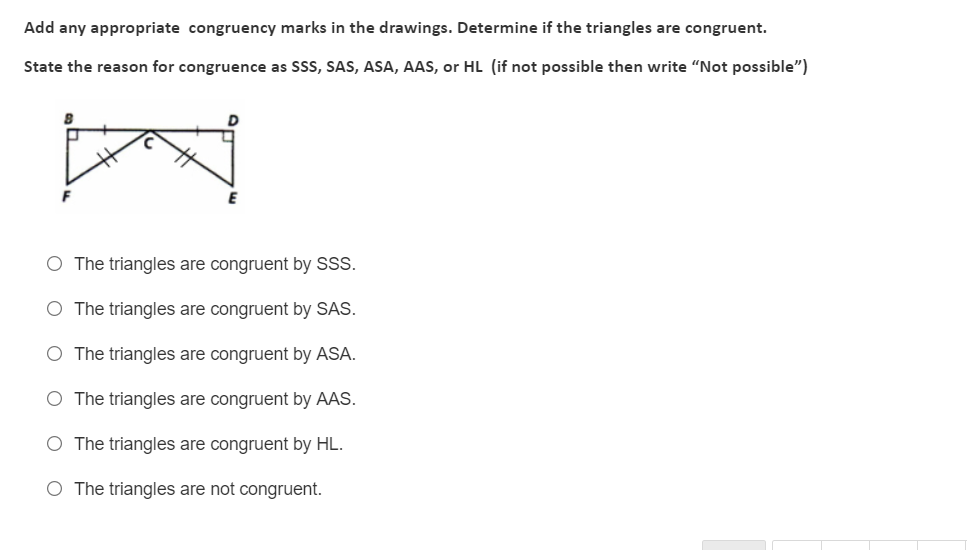 Add any appropriate congruency marks in the drawings. Determine if the triangles are congruent.
State the reason for congruence as SSS, SAS, ASA, AAS, or HL (if not possible then write "Not possible")
O The triangles are congruent by SSS.
O The triangles are congruent by SAS.
O The triangles are congruent by ASA.
O The triangles are congruent by AAS.
O The triangles are congruent by HL.
O The triangles are not congruent.
