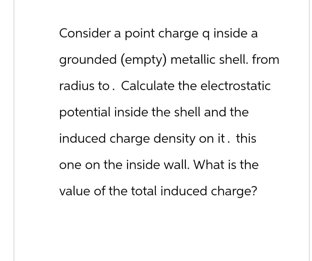 Consider a point charge q inside a
grounded (empty) metallic shell. from
radius to. Calculate the electrostatic
potential inside the shell and the
induced charge density on it. this
one on the inside wall. What is the
value of the total induced charge?