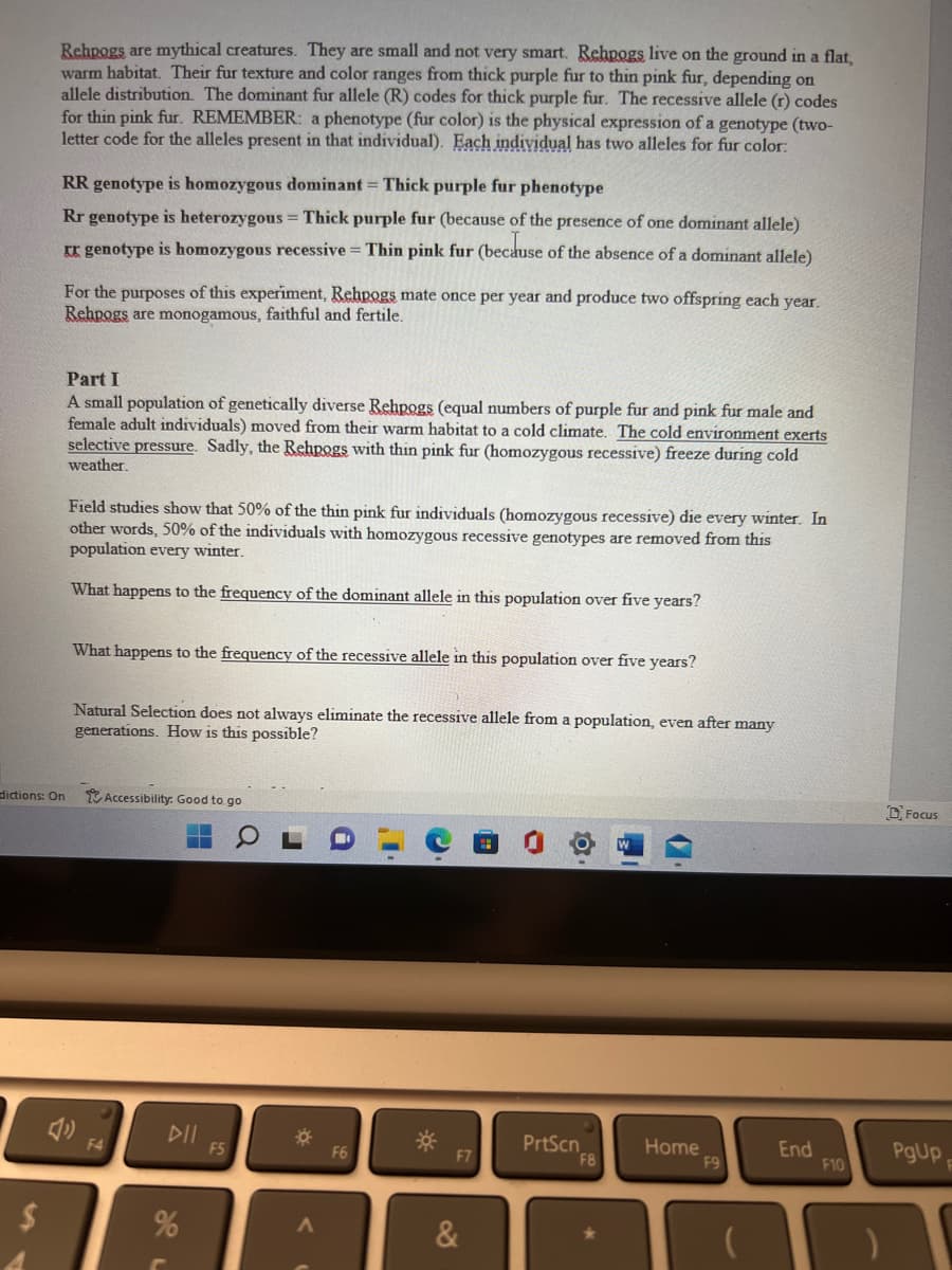 Rehpogs are mythical creatures. They are small and not very smart. Rehpogs live on the ground in a flat,
warm habitat. Their fur texture and color ranges from thick purple fur to thin pink fur, depending on
allele distribution. The dominant fur allele (R) codes for thick purple fur. The recessive allele (r) codes
for thin pink fur. REMEMBER: a phenotype (fur color) is the physical expression of a genotype (two-
letter code for the alleles present in that individual). Each individual has two alleles for fur color:
$
RR genotype is homozygous dominant = Thick purple fur phenotype
Rr genotype is heterozygous = Thick purple fur (because of the presence of one dominant allele)
XX genotype is homozygous recessive = Thin pink fur (because of the absence of a dominant allele)
For the purposes of this experiment, Rehpogs mate once per year and produce two offspring each year.
Rehpogs are monogamous, faithful and fertile.
dictions: On
Part I
A small population of genetically diverse Rehpogs (equal numbers of purple fur and pink fur male and
female adult individuals) moved from their warm habitat to a cold climate. The cold environment exerts
selective pressure. Sadly, the Rehpogs with thin pink fur (homozygous recessive) freeze during cold
weather.
Field studies show that 50% of the thin pink fur individuals (homozygous recessive) die every winter. In
other words, 50% of the individuals with homozygous recessive genotypes are removed from this
population every winter.
What happens to the frequency of the dominant allele in this population over five years?
What happens to the frequency of the recessive allele in this population over five years?
Natural Selection does not always eliminate the recessive allele from a population, even after many
generations. How is this possible?
Accessibility: Good to go
F4
DII
%
F5
*
A
**
F7
&
PrtScn
F8
Home
F9
End
F10
Focus
PgUp