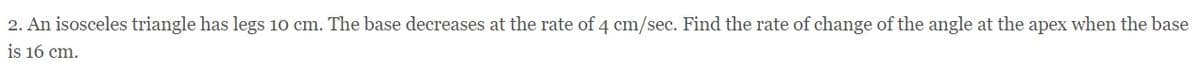 2. An isosceles triangle has legs 10 cm. The base decreases at the rate of 4 cm/sec. Find the rate of change of the angle at the apex when the base
is 16 cm.
