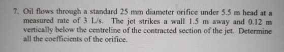 7. Oil flows through a standard 25 mm diameter orifice under 5.5 m head at a
measured rate of 3 L/s. The jet strikes a wall 1.5 m away and 0.12 m
vertically below the centreline of the contracted section of the jet. Determine
all the coefficients of the orifice.