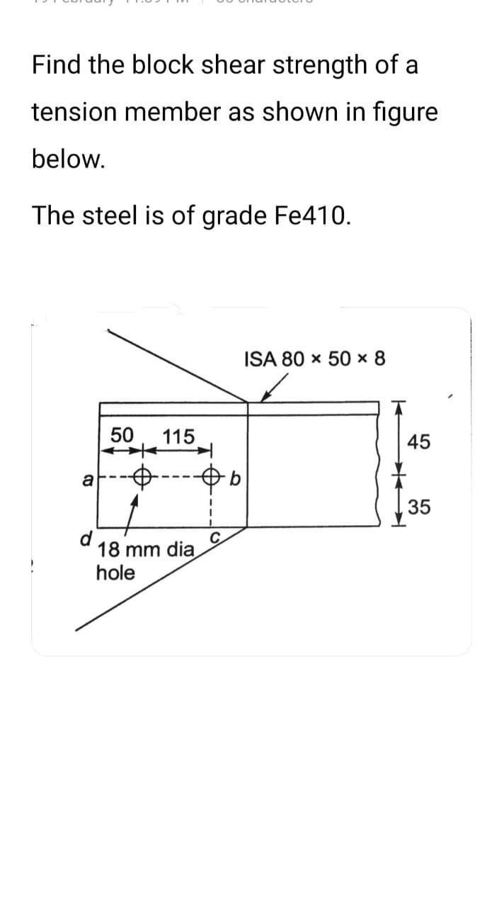 Find the block shear strength of a
tension member as shown in figure
below.
The steel is of grade Fe410.
a
d
50 115
18 mm dia
hole
C
b
ISA 80 × 50 × 8
45
35