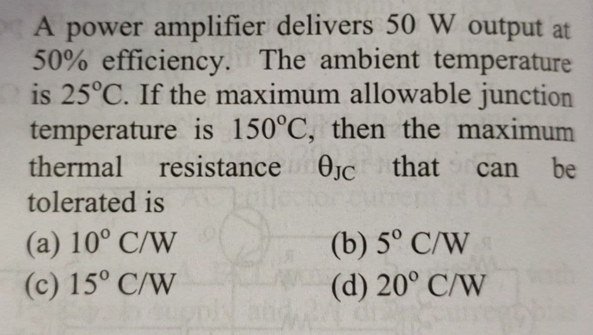 A power amplifier delivers 50 W output at
50% efficiency. The ambient temperature
is 25°C. If the maximum allowable junction
temperature is 150°C, then the maximum
thermal resistance Ojc that can be
tolerated is
(a) 10° C/W
(c) 15° C/W
(b) 5° C/W
(d) 20° C/W