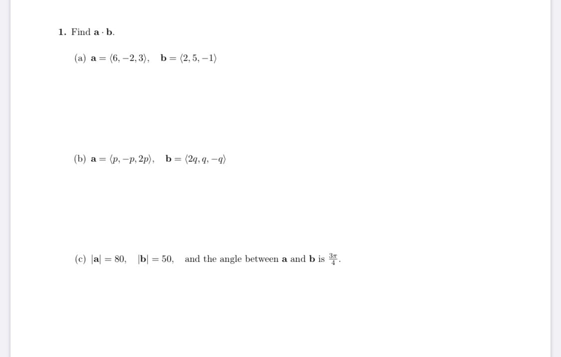 1. Find a b.
(а) а %3D (6, —2,3), Ь%3D (2, 5, —1)
(b) а %3D (р, —р, 2р), Ь%3D (2q,9, -q)
(c) |a = 80, |b| = 50, and the angle between a and b is .
%3D
