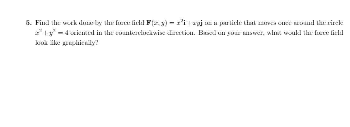 Find the work done by the force field F(r, y) = x²i+ xyj on a particle that moves once around the circle
x² +y? = 4 oriented in the counterclockwise direction. Based on your answer, what would the force field
look like graphically?
