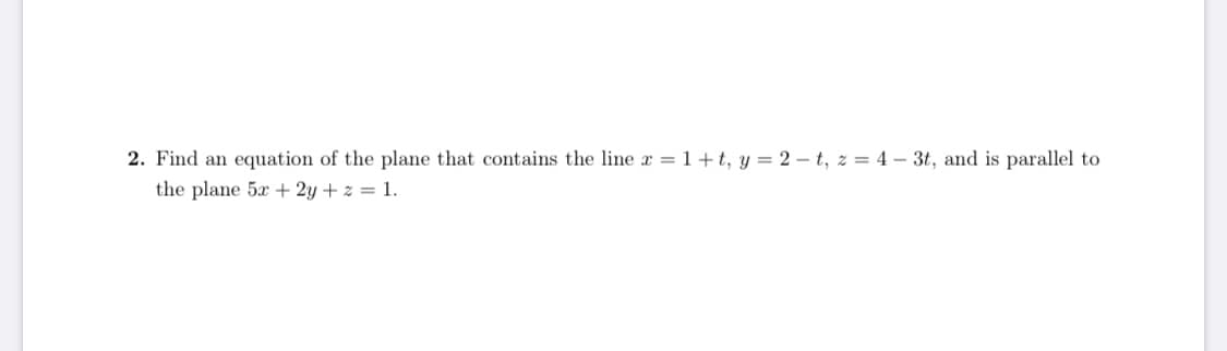 2. Find an equation of the plane that contains the line r = 1 +t, y = 2 - t, z = 4 – 3t, and is parallel to
the plane 5x + 2y + z = 1.
