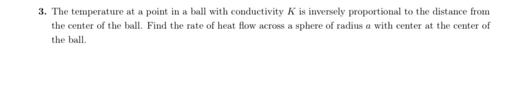 The temperature at a point in a ball with conductivity K is inversely proportional to the distance from
the center of the ball. Find the rate of heat flow across a sphere of radius a with center at the center of
the ball.
