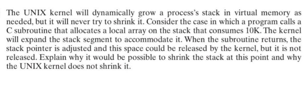 The UNIX kernel will dynamically grow a process's stack in virtual memory as
needed, but it will never try to shrink it. Consider the case in which a program calls a
C subroutine that allocates a local array on the stack that consumes 10K. The kernel
will expand the stack segment to accommodate it. When the subroutine returns, the
stack pointer is adjusted and this space could be released by the kernel, but it is not
released. Explain why it would be possible to shrink the stack at this point and why
the UNIX kernel does not shrink it.