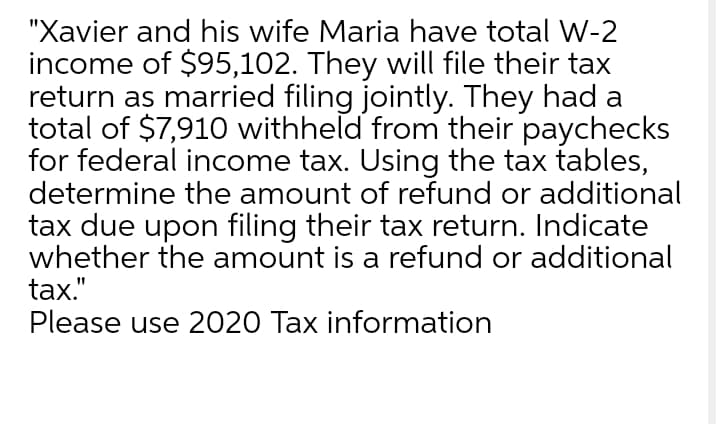 "Xavier and his wife Maria have total W-2
income of $95,102. They will file their tax
return as married filing jointly. They had a
total of $7,910 withheld from their paychecks
for federal income tax. Using the tax tables,
determine the amount of refund or additional
tax due upon filing their tax return. Indicate
whether the amount is a refund or additional
tax."
Please use 2020 Tax information

