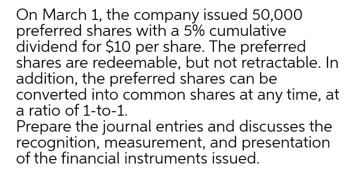 On March 1, the company issued 50,000
preferred shares with a 5% cumulative
dividend for $10 per share. The preferred
shares are redeemable, but not retractable. In
addition, the preferred shares can be
converted into common shares at any time, at
a ratio of 1-to-1.
Prepare the journal entries and discusses the
recognition, measurement, and presentation
of the financial instruments issued.
