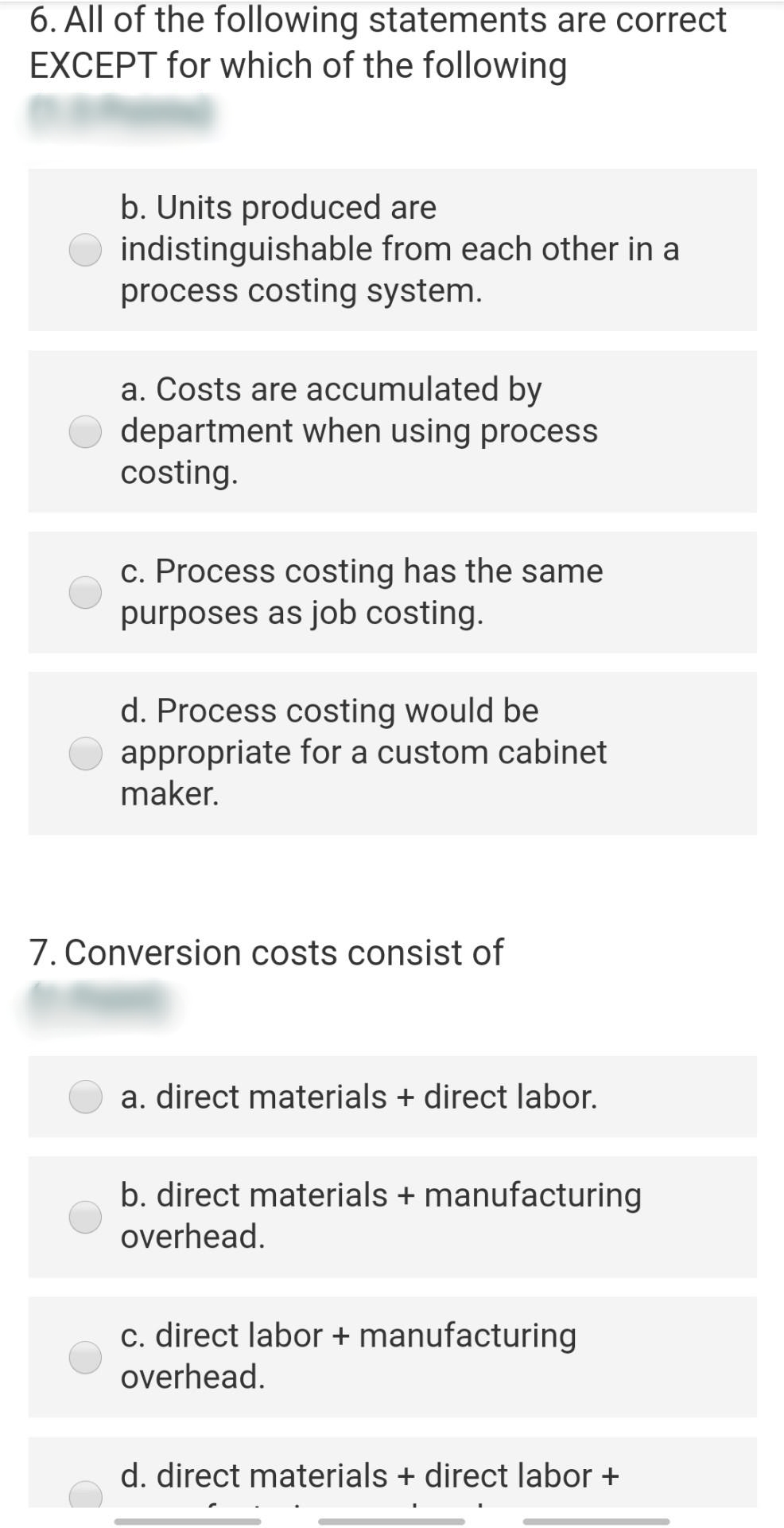 6. All of the following statements are correct
EXCEPT for which of the following
b. Units produced are
indistinguishable from each other in a
process costing system.
a. Costs are accumulated by
department when using process
costing.
c. Process costing has the same
purposes as job costing.
d. Process costing would be
appropriate for a custom cabinet
maker.
7. Conversion costs consist of
a. direct materials + direct labor.
b. direct materials + manufacturing
overhead.
c. direct labor + manufacturing
overhead.
d. direct materials + direct labor +
