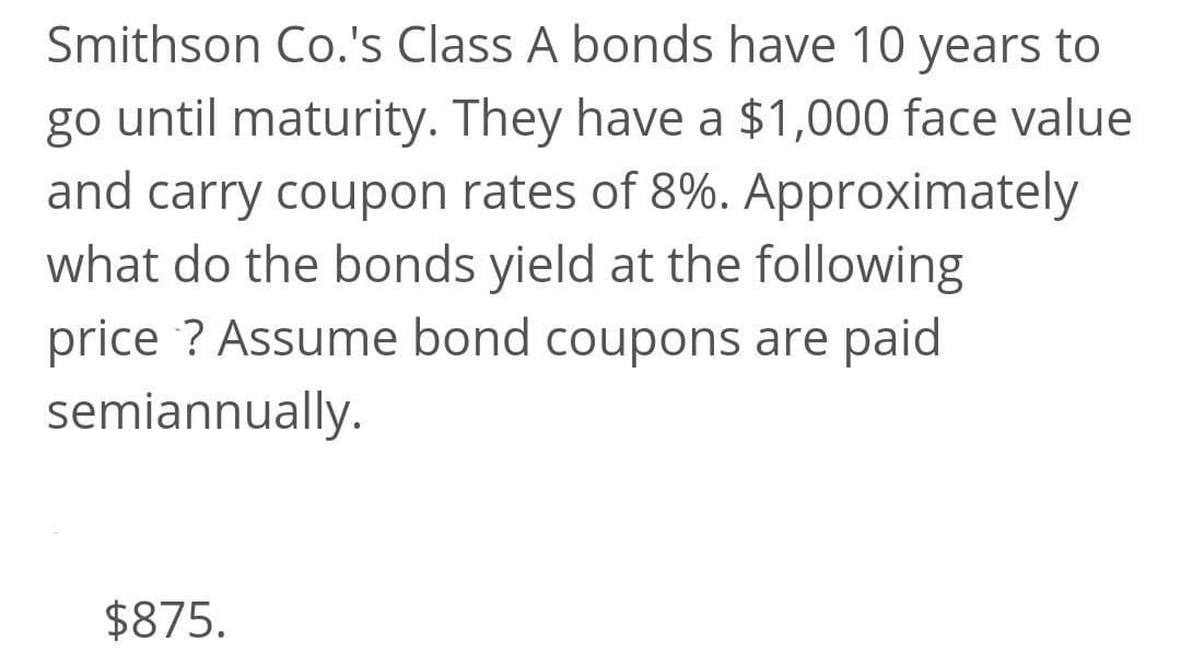 Smithson Co.'s Class A bonds have 10 years to
go until maturity. They have a $1,000 face value
and carry coupon rates of 8%. Approximately
what do the bonds yield at the following
price ? Assume bond coupons are paid
semiannually.
$875.
