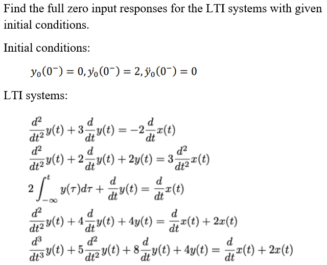 dt3 Y(t) + 5
Find the full zero input responses for the LTI systems with given
initial conditions.
Initial conditions:
Yo(0-) = 0, y, (0¯) = 2, ÿo(0¯) = 0
LTI systems:
d2
d
d
d+2 Y(t) + 3y(t) = –2x(t)
dt
-2-
dt
d?
d
d2
dt2 y(t) + 2y(t) + 2y(t) = 3-
%3D
dt
y(r)dr+ y(t)
dt ²(t)
d
y(T)dr +
2
d
d
d
(t) +4y(t) + 4y(t) = (t) +2x(t)
dt
d
12 Y(t) + 8,y(t) + 4y(t)
d3
d.
dt
di "(t) + 2x(t)

