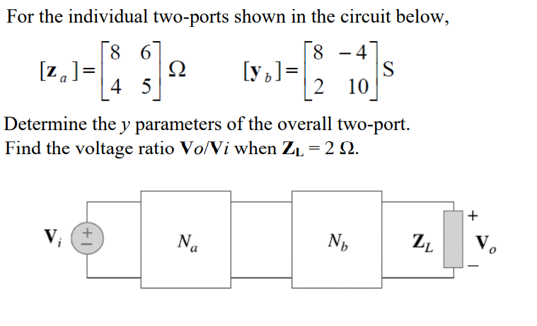 For the individual two-ports shown in the circuit below,
8 6
Ω
4 5
| 8
[y ]=
| 2 10
-4
-
[z.]=
Determine the y parameters of the overall two-port.
Find the voltage ratio Vo/Vi when ZL = 2 Q.
+
Na
V.

