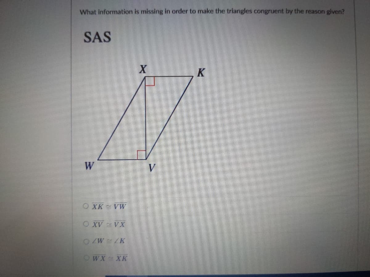 What information is missing in order to make the triangles congruent by the reason given?
SAS
K
W
V.
OXK VW
O XV VX
OZW K
OWX XK
