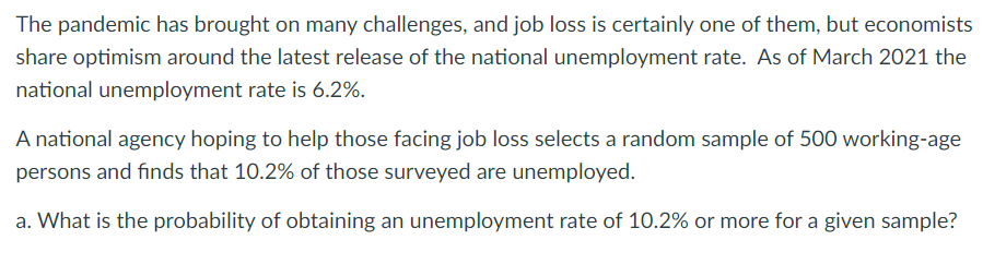 The pandemic has brought on many challenges, and job loss is certainly one of them, but economists
share optimism around the latest release of the national unemployment rate. As of March 2021 the
national unemployment rate is 6.2%.
A national agency hoping to help those facing job loss selects a random sample of 500 working-age
persons and finds that 10.2% of those surveyed are unemployed.
a. What is the probability of obtaining an unemployment rate of 10.2% or more for a given sample?
