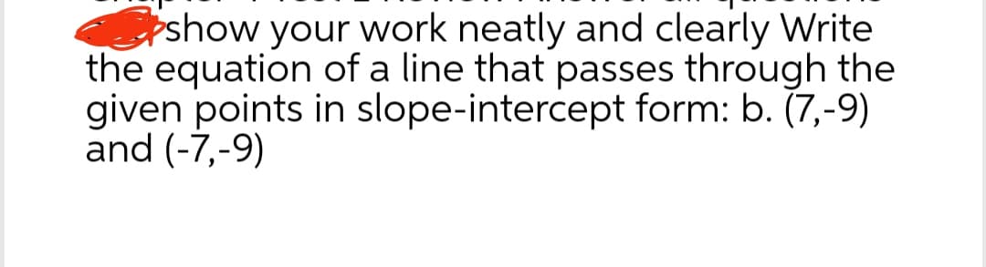 show your work neatly and clearly Write
the equation of a line that passes through the
given points in slope-intercept form: b. (7,-9)
and (-7,-9)