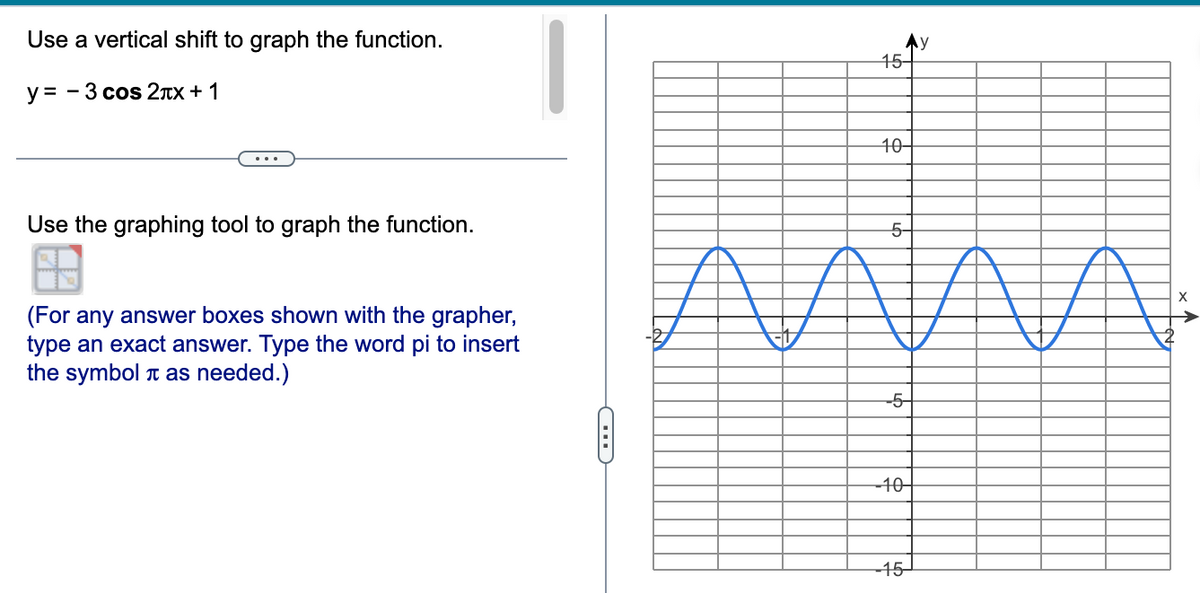Use a vertical shift to graph the function.
y = - 3 cos 2*x + 1
Use the graphing tool to graph the function.
(For any answer boxes shown with the grapher,
type an exact answer. Type the word pi to insert
the symbol as needed.)
C
15-
10-
5-
-5-
-10-
-15-
y
X