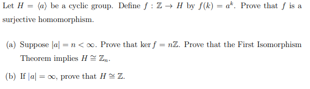 Let H = (a) be a cyclic group. Define f: Z → H by f(k) = a*. Prove that f is a
surjective homomorphism.
(a) Suppose |a| = n < x. Prove that ker f = nZ. Prove that the First Isomorphism
Theorem implies HZ.
(b) If a ∞o, prove that HZ.
=