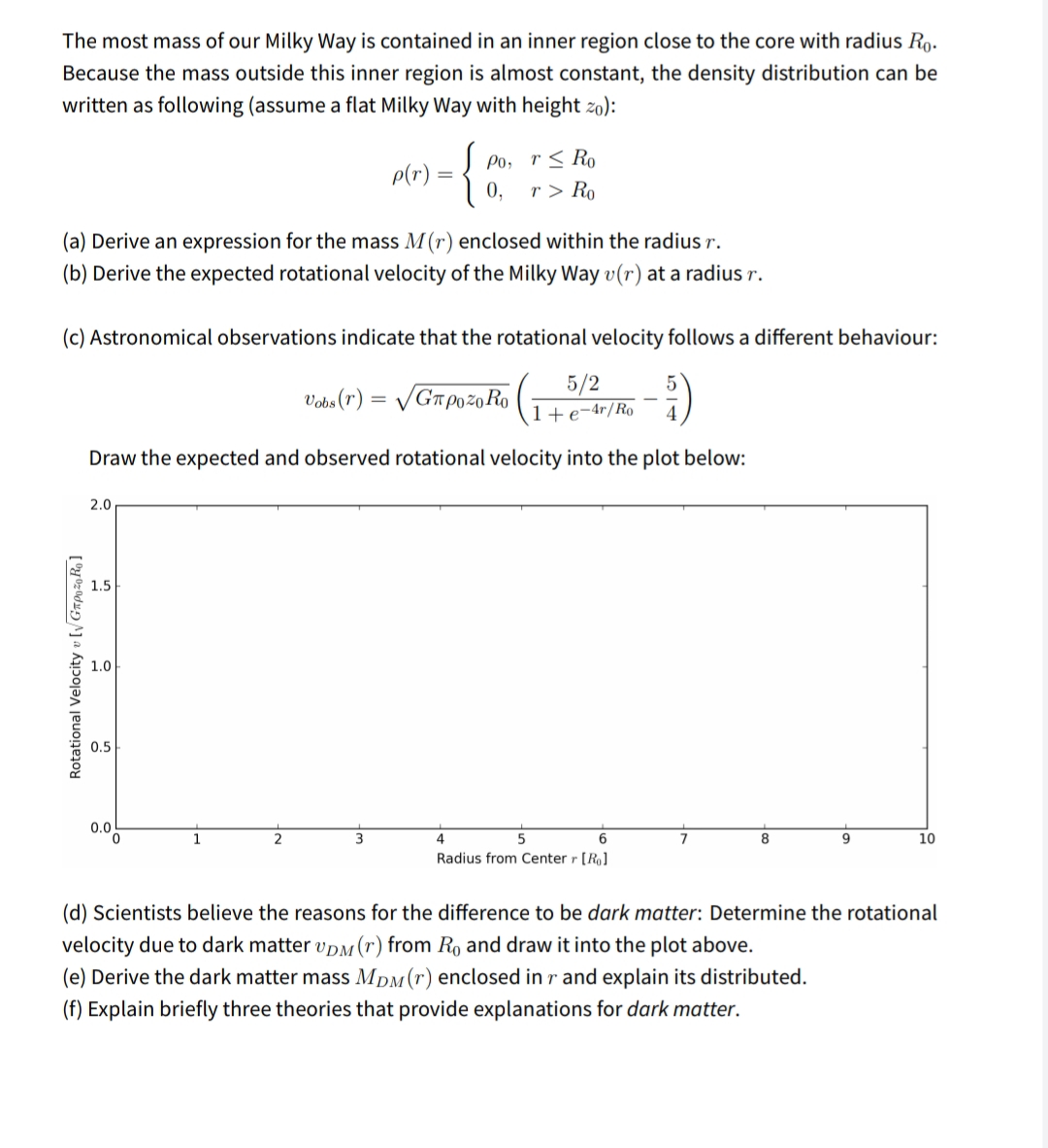 The most mass of our Milky Way is contained in an inner region close to the core with radius Ro.
Because the mass outside this inner region is almost constant, the density distribution can be
written as following (assume a flat Milky Way with height zo):
p(r) =
0,
J Po, r< Ro
r > Ro
(a) Derive an expression for the mass M(r) enclosed within the radius r.
(b) Derive the expected rotational velocity of the Milky Way v(r) at a radius r.
(c) Astronomical observations indicate that the rotational velocity follows a different behaviour:
Vobs (r) = /GT P0 20 Ro
5/2
1+e-4r/Ro
Draw the expected and observed rotational velocity into the plot below:
2.0
1.5
1.0
0.5
0.0
4
6
7
9.
10
Radius from Center r [Ro]
(d) Scientists believe the reasons for the difference to be dark matter: Determine the rotational
velocity due to dark matter vpM(r) from Ro and draw it into the plot above.
(e) Derive the dark matter mass MDM(r) enclosed in r and explain its distributed.
(f) Explain briefly three theories that provide explanations for dark matter.
Rotational Velocity v[Gzpz0Ro]
