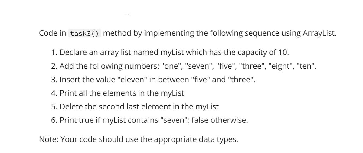 Code in task3() method by implementing the following sequence using ArrayList.
1. Declare an array list named myList which has the capacity of 10.
2. Add the following numbers: "one", "seven", "five", "three", "eight", "ten".
3. Insert the value "eleven" in between "five" and "three".
4. Print all the elements in the myList
5. Delete the second last element in the myList
6. Print true if myList contains "seven"; false otherwise.
Note: Your code should use the appropriate data types.
