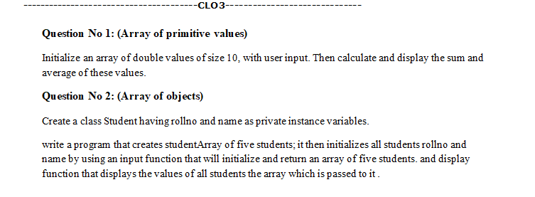 -CLO3-
Question No 1: (Array of primitive values)
Initialize an array of double values of size 10, with user input. Then calculate and display the sum and
average of these values.
Question No 2: (Array of objects)
Create a class Student having rollno and name as private instance variables.
write a program that creates studentArray of five students; it then initializes all students rollno and
name by using an input function that will initialize and return an array of five students. and display
function that displays the values of all students the array which is passed to it.
