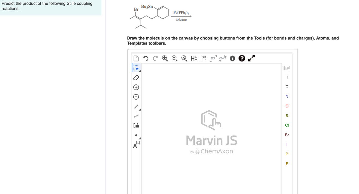 Predict the product of the following Stille coupling
reactions.
BuzSn
Br
Pd(PPh;)4
toluene
Draw the molecule on the canvas by choosing buttons from the Tools (for bonds and charges), Atoms, and
Templates toolbars.
H* 20 EXP.
CONT. O ?
CI
Br
Marvin JS
[1]
A"
by O ChemAxon
P
F
-
