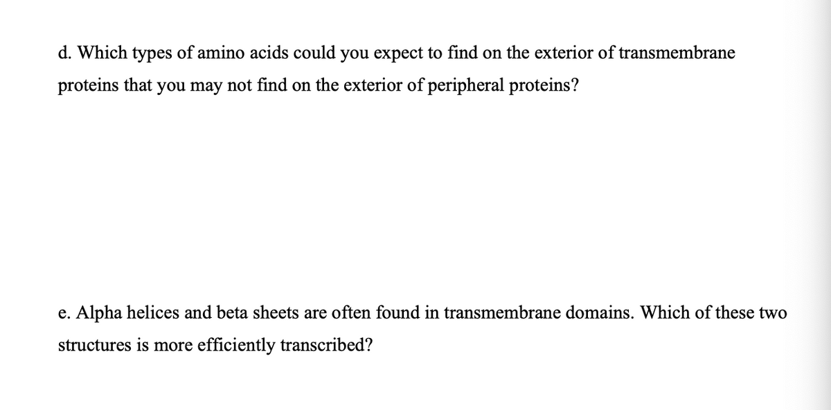 d. Which types of amino acids could you expect to find on the exterior of transmembrane
proteins that you may not find on the exterior of peripheral proteins?
e. Alpha helices and beta sheets are often found in transmembrane domains. Which of these two
structures is more efficiently transcribed?
