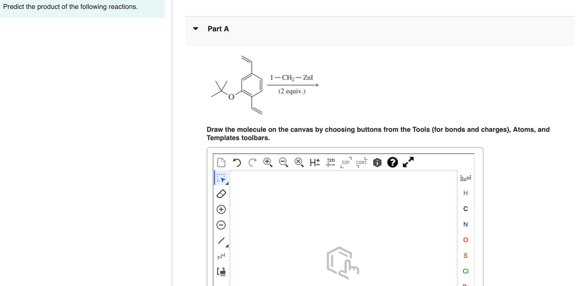Predict the product of the following reactions.
Part A
I-CH,- Znl
(2 equiv.)
Draw the molecule on the canvas by choosing buttons from the Tools (for bonds and charges), Atoms, and
Templates toolbars.
L
†2D
H* 22 EXP.
CONT. I
H
CI
