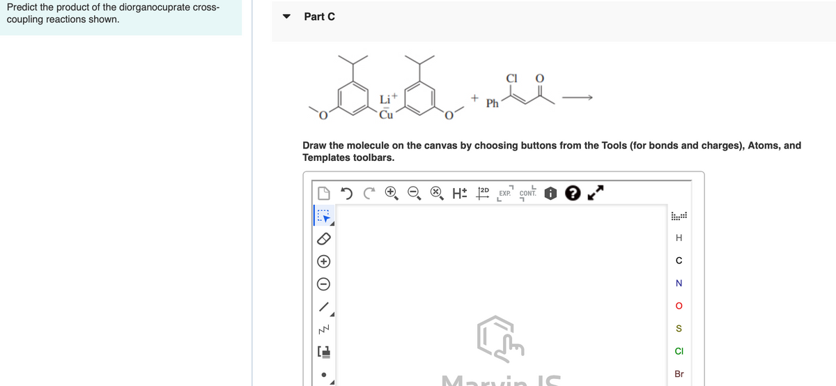 Predict the product of the diorganocuprate cross-
coupling reactions shown.
Part C
CI
+
Ph
Draw the molecule on the canvas by choosing buttons from the Tools (for bonds and charges), Atoms, and
Templates toolbars.
coNT. O e
EXP.
H
C
CI
Br
Marvin IS
IS
