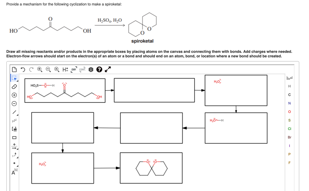Provide a mechanism for the following cyclization to make a spiroketal:
H,SO4, H,O
НО
ОН
spiroketal
Draw all missing reactants and/or products in the appropriate boxes by placing atoms on the canvas and connecting them with bonds. Add charges where needed.
Electron-flow arrows should start on the electron(s) of an atom or a bond and should end on an atom, bond, or location where a new bond should be created.
H* „EXP.
çont. O e "
ONT
HO,S-Ö-H
H
C
HO
HÖ:
N
H,ö–H
S
CI
Br
-ö: :ö-
F
[1]
A
