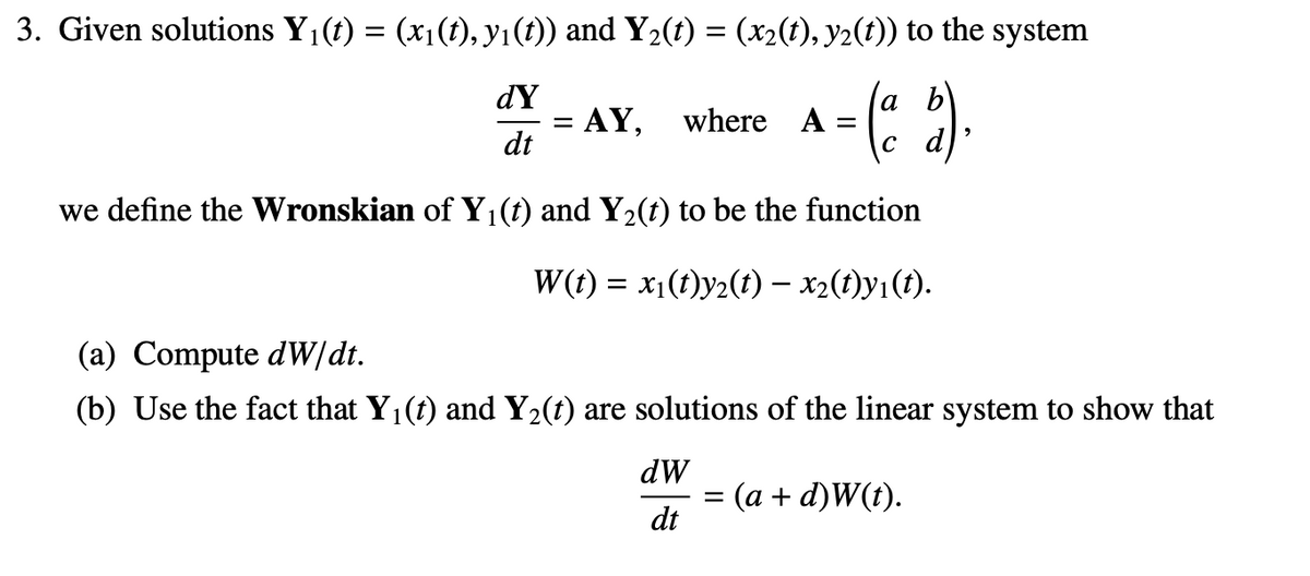 3. Given solutions Y1(t) = (x1(t), y1(1)) and Y2(t) = (x2(t), y2(t)) to the system
dY
a b
са
AY,
where A =
dt
we define the Wronskian of Y (t) and Y2(t) to be the function
W(t) = x1(t)y2(t) - x2(1)y1(t).
(a) Compute dW/dt.
(b) Use the fact that Y1(t) and Y2(t) are solutions of the linear system to show that
dW
(a + d)W(t).
dt
