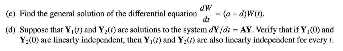 dW
(c) Find the general solution of the differential equation
3D (а + d)W().
dt
(d) Suppose that Y1(t) and Y2(t) are solutions to the system dY/dt = AY. Verify that if Y1(0) and
Y2(0) are linearly independent, then Y1(t) and Y2(t) are also linearly independent for every t.
